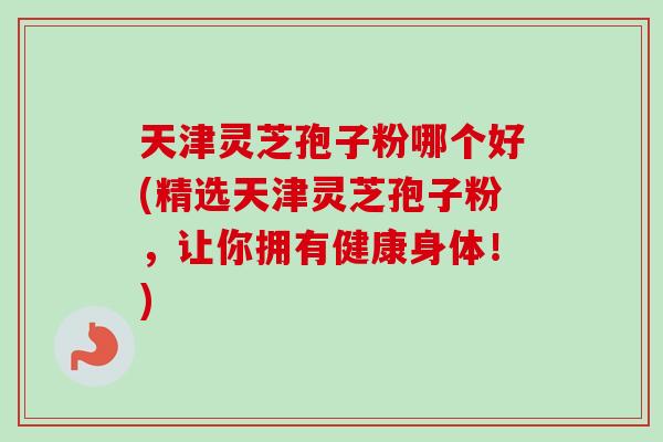 天津灵芝孢子粉哪个好(精选天津灵芝孢子粉，让你拥有健康身体！)