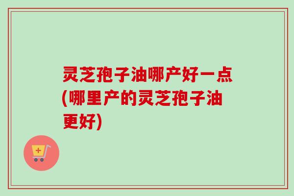 灵芝孢子油哪产好一点(哪里产的灵芝孢子油更好) 灵芝孢子油哪产好一点(哪里产的灵芝孢子油更好)
