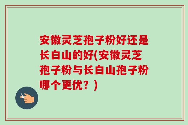 安徽灵芝孢子粉好还是长白山的好(安徽灵芝孢子粉与长白山孢子粉哪个更优？)