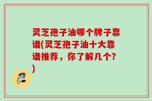 灵芝孢子油哪个牌子靠谱(灵芝孢子油十大靠谱推荐，你了解几个？)