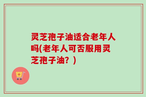 灵芝孢子油适合老年人吗(老年人可否服用灵芝孢子油?) 灵芝孢子油适合老年人吗(老年人可否服用灵芝孢子油?)