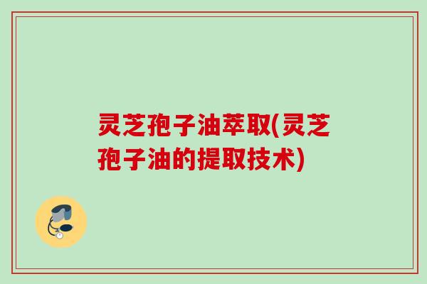 灵芝孢子油萃取(灵芝孢子油的提取技术) 灵芝孢子油萃取(灵芝孢子油的提取技术)