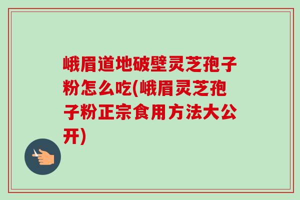 峨眉道地破壁灵芝孢子粉怎么吃(峨眉灵芝孢子粉正宗食用方法大公开) 峨眉道地破壁灵芝孢子粉怎么吃(峨眉灵芝孢子粉正宗食用方法大公开)