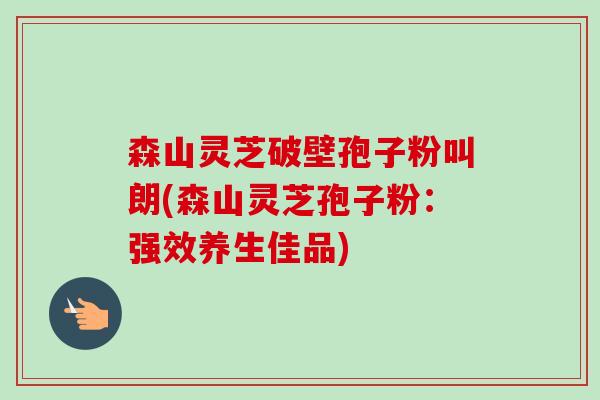 森山灵芝破壁孢子粉叫朗(森山灵芝孢子粉:强效养生佳品) 森山灵芝破壁孢子粉叫朗(森山灵芝孢子粉:强效养生佳品)