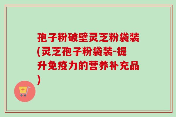 孢子粉破壁灵芝粉袋装(灵芝孢子粉袋装-提升免疫力的营养补充品) 孢子粉破壁灵芝粉袋装(灵芝孢子粉袋装-提升免疫力的营养补充品)