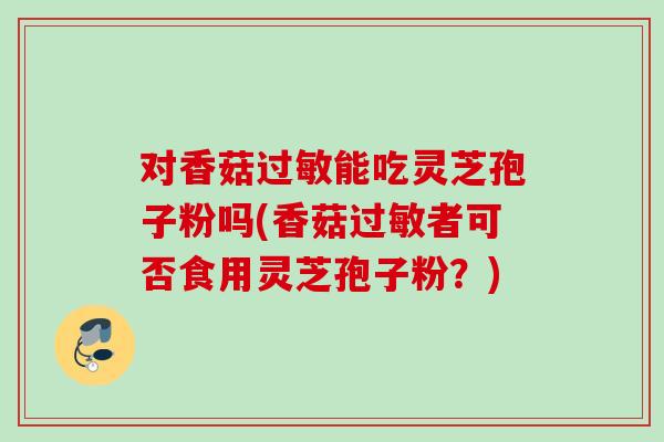 对香菇能吃灵芝孢子粉吗(香菇者可否食用灵芝孢子粉?) 对香菇能吃灵芝孢子粉吗(香菇者可否食用灵芝孢子粉?)