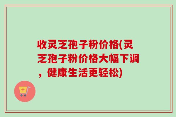 收灵芝孢子粉价格(灵芝孢子粉价格大幅下调，健康生活更轻松)
