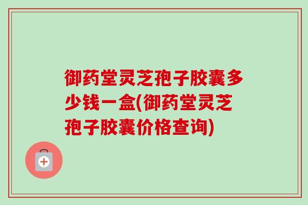 御药堂灵芝孢子胶囊多少钱一盒(御药堂灵芝孢子胶囊价格查询) 御药堂灵芝孢子胶囊多少钱一盒(御药堂灵芝孢子胶囊价格查询)