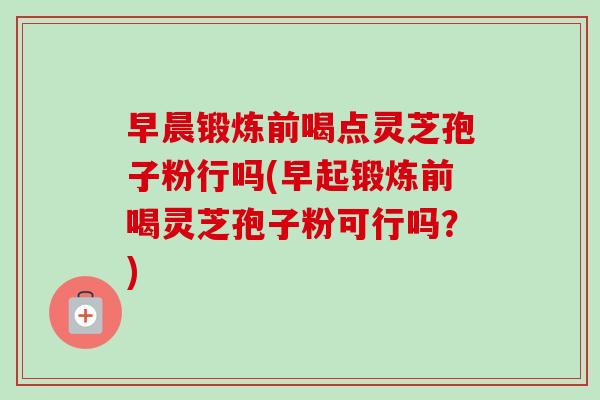 早晨锻炼前喝点灵芝孢子粉行吗(早起锻炼前喝灵芝孢子粉可行吗?) 早晨锻炼前喝点灵芝孢子粉行吗(早起锻炼前喝灵芝孢子粉可行吗?)