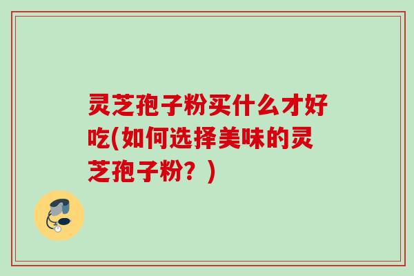 灵芝孢子粉买什么才好吃(如何选择美味的灵芝孢子粉?) 灵芝孢子粉买什么才好吃(如何选择美味的灵芝孢子粉?)