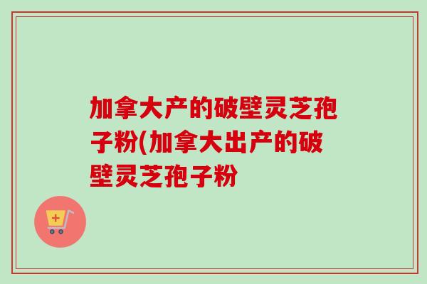 加拿大产的破壁灵芝孢子粉(加拿大出产的破壁灵芝孢子粉 加拿大产的破壁灵芝孢子粉(加拿大出产的破壁灵芝孢子粉