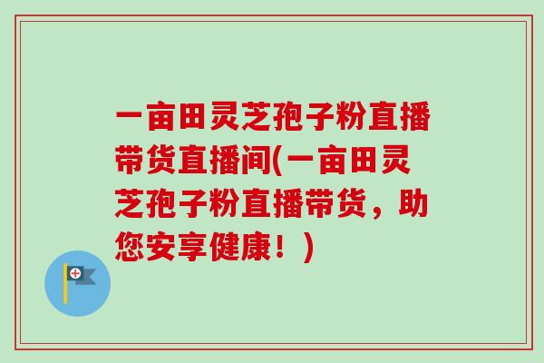 一亩田灵芝孢子粉直播带货直播间(一亩田灵芝孢子粉直播带货,助您安享健康!) 一亩田灵芝孢子粉直播带货直播间(一亩田灵芝孢子粉直播带货,助您安享健康!)