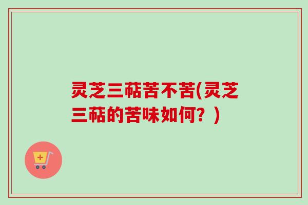 灵芝三萜苦不苦(灵芝三萜的苦味如何?) 灵芝三萜苦不苦(灵芝三萜的苦味如何?)