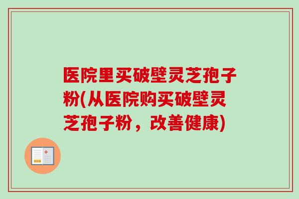 医院里买破壁灵芝孢子粉(从医院购买破壁灵芝孢子粉，改善健康)