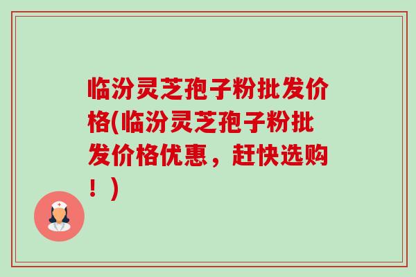 临汾灵芝孢子粉批发价格(临汾灵芝孢子粉批发价格优惠,赶快选购!) 临汾灵芝孢子粉批发价格(临汾灵芝孢子粉批发价格优惠,赶快选购!)