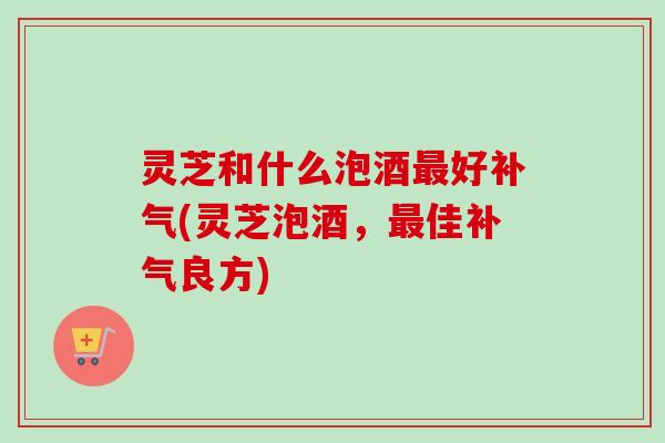 灵芝和什么泡酒好(灵芝泡酒,佳良方) 灵芝和什么泡酒好(灵芝泡酒,佳良方)