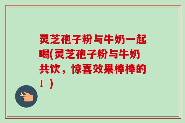 灵芝孢子粉与牛奶一起喝(灵芝孢子粉与牛奶共饮，惊喜效果棒棒的！)