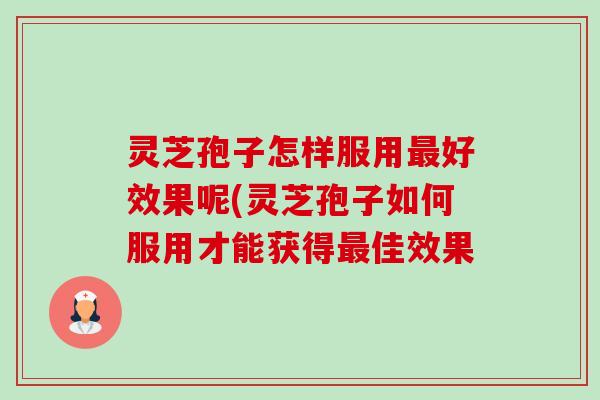 灵芝孢子怎样服用好效果呢(灵芝孢子如何服用才能获得佳效果