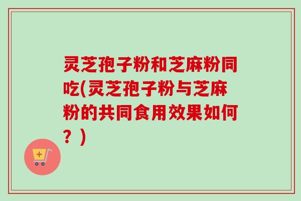 灵芝孢子粉和芝麻粉同吃(灵芝孢子粉与芝麻粉的共同食用效果如何？)
