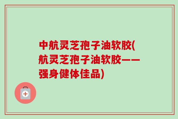 中航灵芝孢子油软胶(航灵芝孢子油软胶——强身健体佳品) 中航灵芝孢子油软胶(航灵芝孢子油软胶——强身健体佳品)