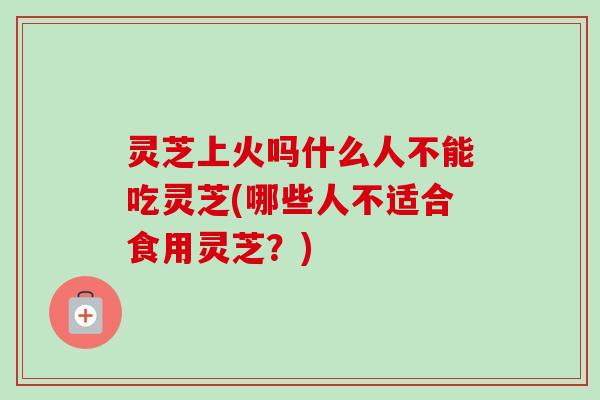 灵芝上火吗什么人不能吃灵芝(哪些人不适合食用灵芝？)