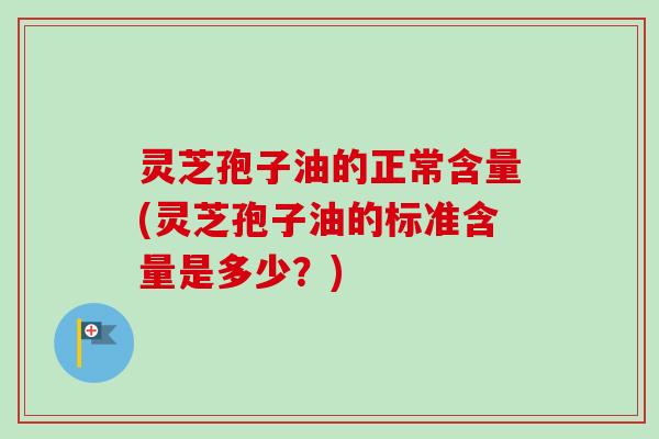 灵芝孢子油的正常含量(灵芝孢子油的标准含量是多少？)