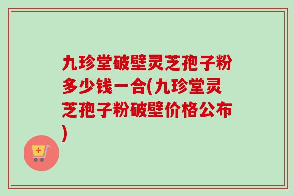 九珍堂破壁灵芝孢子粉多少钱一合(九珍堂灵芝孢子粉破壁价格公布)