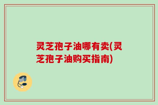 灵芝孢子油哪有卖(灵芝孢子油购买指南) 灵芝孢子油哪有卖(灵芝孢子油购买指南)