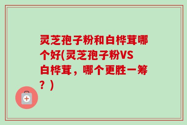 灵芝孢子粉和白桦茸哪个好(灵芝孢子粉VS白桦茸,哪个更胜一筹?) 灵芝孢子粉和白桦茸哪个好(灵芝孢子粉VS白桦茸,哪个更胜一筹?)