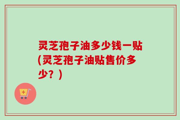 灵芝孢子油多少钱一贴(灵芝孢子油贴售价多少?) 灵芝孢子油多少钱一贴(灵芝孢子油贴售价多少?)