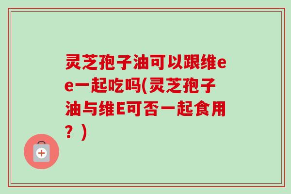 灵芝孢子油可以跟维ee一起吃吗(灵芝孢子油与维E可否一起食用?) 灵芝孢子油可以跟维ee一起吃吗(灵芝孢子油与维E可否一起食用?)