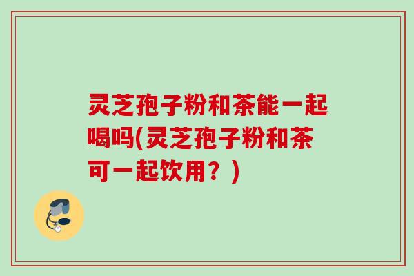 灵芝孢子粉和茶能一起喝吗(灵芝孢子粉和茶可一起饮用?) 灵芝孢子粉和茶能一起喝吗(灵芝孢子粉和茶可一起饮用?)