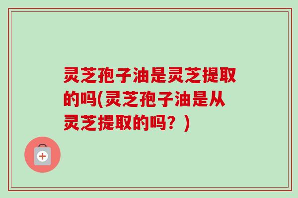 灵芝孢子油是灵芝提取的吗(灵芝孢子油是从灵芝提取的吗？)