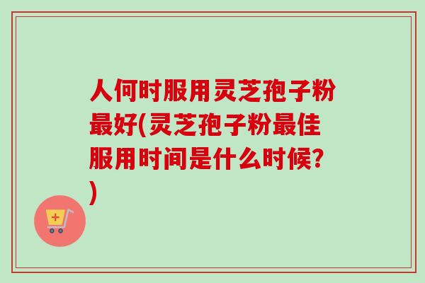 人何时服用灵芝孢子粉好(灵芝孢子粉佳服用时间是什么时候?) 人何时服用灵芝孢子粉好(灵芝孢子粉佳服用时间是什么时候?)
