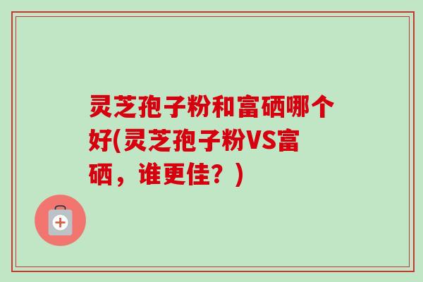 灵芝孢子粉和富硒哪个好(灵芝孢子粉VS富硒,谁更佳?) 灵芝孢子粉和富硒哪个好(灵芝孢子粉VS富硒,谁更佳?)