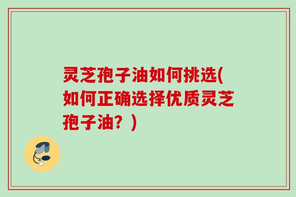 灵芝孢子油如何挑选(如何正确选择优质灵芝孢子油?) 灵芝孢子油如何挑选(如何正确选择优质灵芝孢子油?)