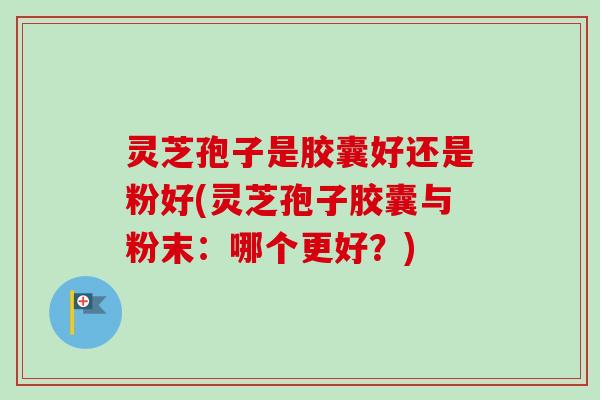灵芝孢子是胶囊好还是粉好(灵芝孢子胶囊与粉末：哪个更好？)