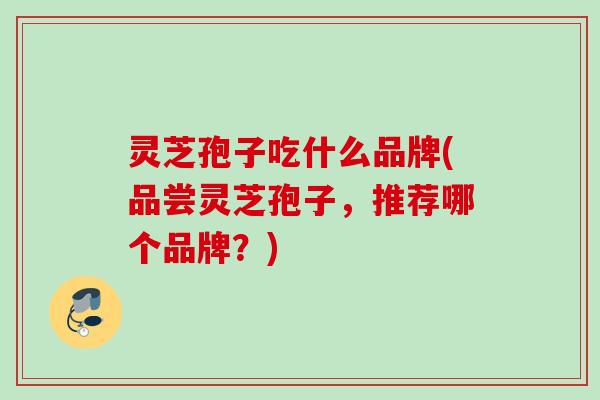灵芝孢子吃什么品牌(品尝灵芝孢子,推荐哪个品牌?) 灵芝孢子吃什么品牌(品尝灵芝孢子,推荐哪个品牌?)