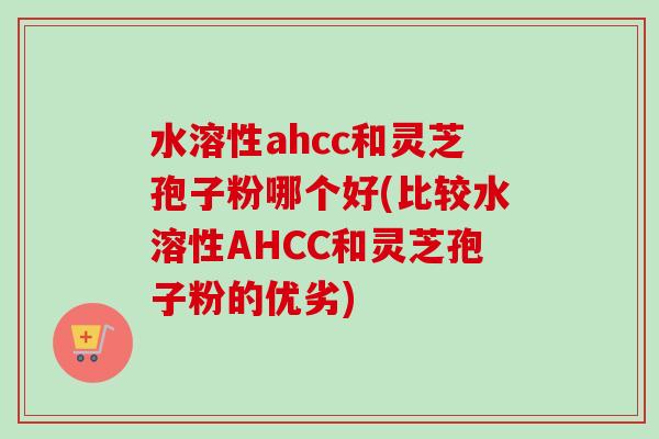 水溶性ahcc和灵芝孢子粉哪个好(比较水溶性AHCC和灵芝孢子粉的优劣) 水溶性ahcc和灵芝孢子粉哪个好(比较水溶性AHCC和灵芝孢子粉的优劣)