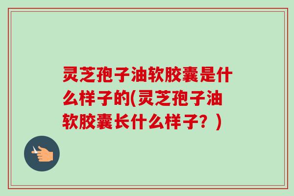灵芝孢子油软胶囊是什么样子的(灵芝孢子油软胶囊长什么样子？)