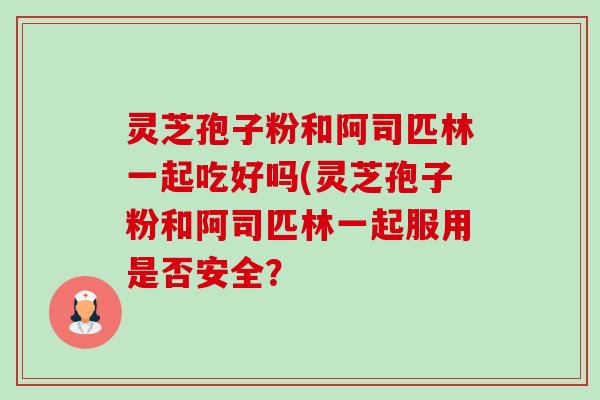 灵芝孢子粉和阿司匹林一起吃好吗(灵芝孢子粉和阿司匹林一起服用是否安全? 灵芝孢子粉和阿司匹林一起吃好吗(灵芝孢子粉和阿司匹林一起服用是否安全?