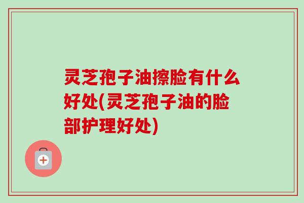 灵芝孢子油擦脸有什么好处(灵芝孢子油的脸部护理好处) 灵芝孢子油擦脸有什么好处(灵芝孢子油的脸部护理好处)