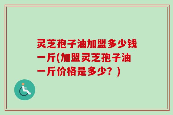 灵芝孢子油加盟多少钱一斤(加盟灵芝孢子油一斤价格是多少?) 灵芝孢子油加盟多少钱一斤(加盟灵芝孢子油一斤价格是多少?)