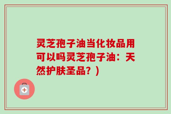 灵芝孢子油当化妆品用可以吗灵芝孢子油：天然护肤圣品？)