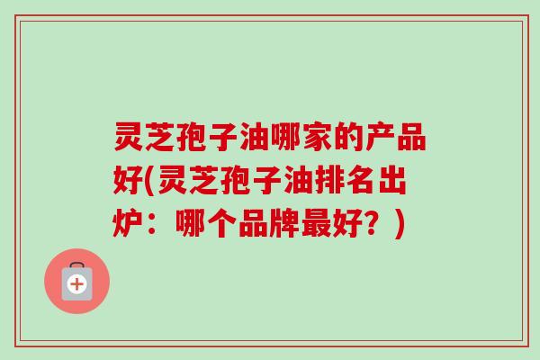 灵芝孢子油哪家的产品好(灵芝孢子油排名出炉:哪个品牌好?) 灵芝孢子油哪家的产品好(灵芝孢子油排名出炉:哪个品牌好?)