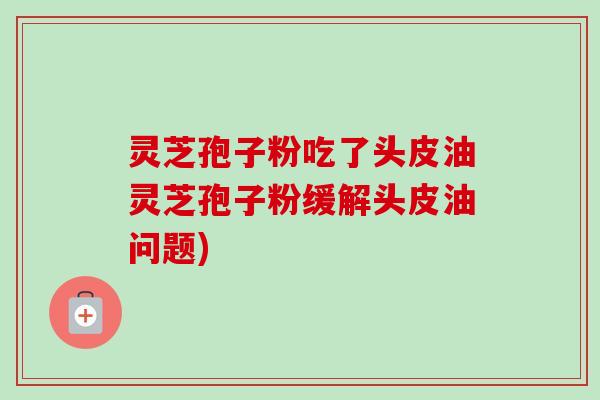 灵芝孢子粉吃了头皮油灵芝孢子粉缓解头皮油问题) 灵芝孢子粉吃了头皮油灵芝孢子粉缓解头皮油问题)
