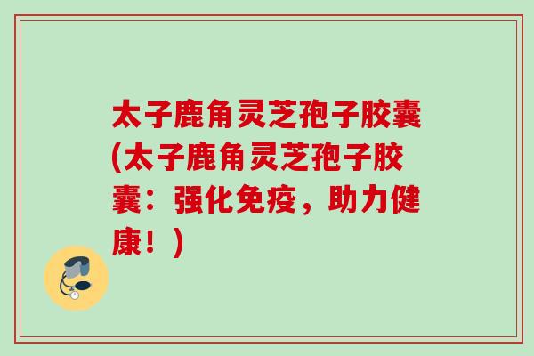 太子鹿角灵芝孢子胶囊(太子鹿角灵芝孢子胶囊:强化免疫,助力健康!) 太子鹿角灵芝孢子胶囊(太子鹿角灵芝孢子胶囊:强化免疫,助力健康!)