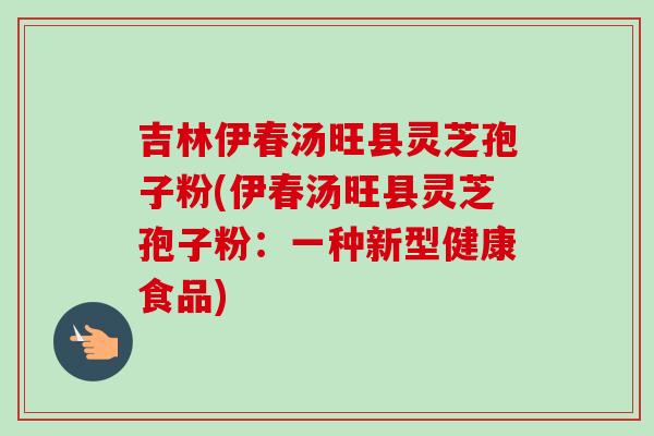 吉林伊春汤旺县灵芝孢子粉(伊春汤旺县灵芝孢子粉：一种新型健康食品)