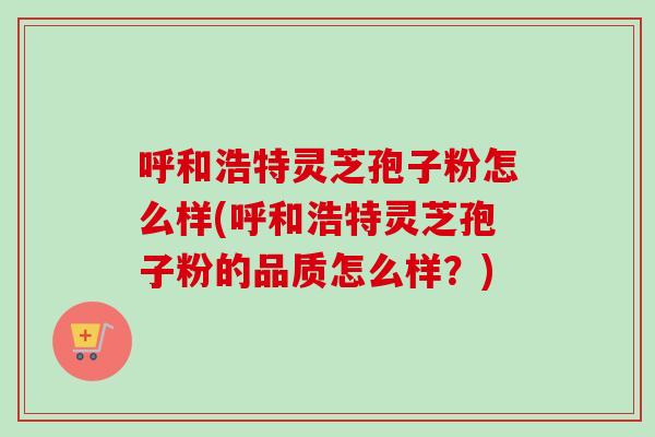 呼和浩特灵芝孢子粉怎么样(呼和浩特灵芝孢子粉的品质怎么样？)