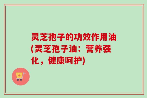 灵芝孢子的功效作用油(灵芝孢子油:营养强化,健康呵护) 灵芝孢子的功效作用油(灵芝孢子油:营养强化,健康呵护)
